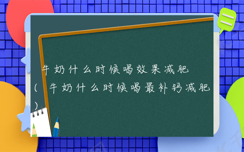 牛奶什么时候喝效果减肥 (牛奶什么时候喝最补钙减肥)